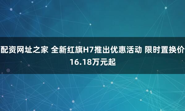 配资网址之家 全新红旗H7推出优惠活动 限时置换价16.18万元起