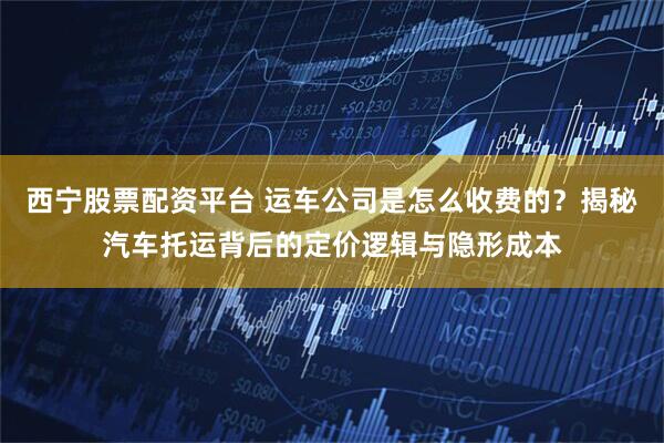西宁股票配资平台 运车公司是怎么收费的？揭秘汽车托运背后的定价逻辑与隐形成本