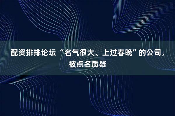 配资排排论坛 “名气很大、上过春晚”的公司，被点名质疑